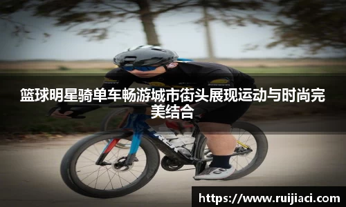 篮球明星骑单车畅游城市街头展现运动与时尚完美结合